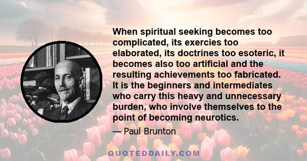 When spiritual seeking becomes too complicated, its exercies too elaborated, its doctrines too esoteric, it becomes also too artificial and the resulting achievements too fabricated. It is the beginners and