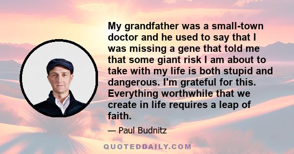 My grandfather was a small-town doctor and he used to say that I was missing a gene that told me that some giant risk I am about to take with my life is both stupid and dangerous. I'm grateful for this. Everything