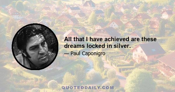 All that I have achieved are these dreams locked in silver.