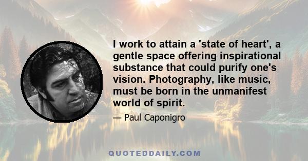 I work to attain a 'state of heart', a gentle space offering inspirational substance that could purify one's vision. Photography, like music, must be born in the unmanifest world of spirit.