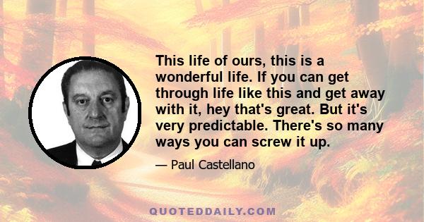 This life of ours, this is a wonderful life. If you can get through life like this and get away with it, hey that's great. But it's very predictable. There's so many ways you can screw it up.