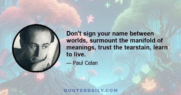 Don't sign your name between worlds, surmount the manifold of meanings, trust the tearstain, learn to live.