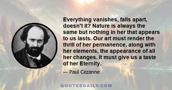 Everything vanishes, falls apart, doesn't it? Nature is always the same but nothing in her that appears to us lasts. Our art must render the thrill of her permanence, along with her elements, the appearance of all her