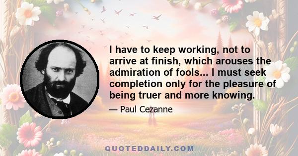 I have to keep working, not to arrive at finish, which arouses the admiration of fools... I must seek completion only for the pleasure of being truer and more knowing.