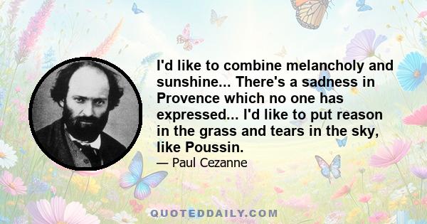 I'd like to combine melancholy and sunshine... There's a sadness in Provence which no one has expressed... I'd like to put reason in the grass and tears in the sky, like Poussin.