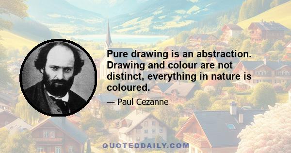 Pure drawing is an abstraction. Drawing and colour are not distinct, everything in nature is coloured.