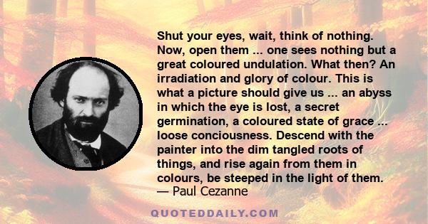 Shut your eyes, wait, think of nothing. Now, open them ... one sees nothing but a great coloured undulation. What then? An irradiation and glory of colour. This is what a picture should give us ... an abyss in which the 