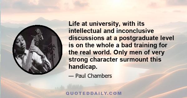 Life at university, with its intellectual and inconclusive discussions at a postgraduate level is on the whole a bad training for the real world. Only men of very strong character surmount this handicap.