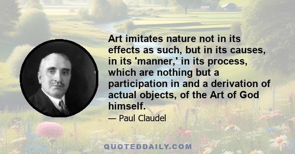 Art imitates nature not in its effects as such, but in its causes, in its 'manner,' in its process, which are nothing but a participation in and a derivation of actual objects, of the Art of God himself.