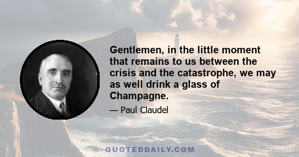 Gentlemen, in the little moment that remains to us between the crisis and the catastrophe, we may as well drink a glass of Champagne.