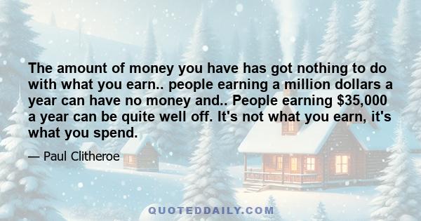 The amount of money you have has got nothing to do with what you earn.. people earning a million dollars a year can have no money and.. People earning $35,000 a year can be quite well off. It's not what you earn, it's