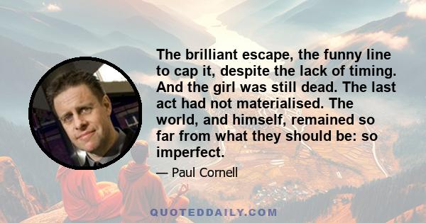 The brilliant escape, the funny line to cap it, despite the lack of timing. And the girl was still dead. The last act had not materialised. The world, and himself, remained so far from what they should be: so imperfect.