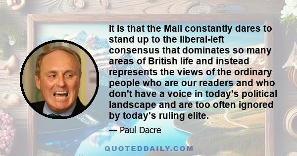 It is that the Mail constantly dares to stand up to the liberal-left consensus that dominates so many areas of British life and instead represents the views of the ordinary people who are our readers and who don't have