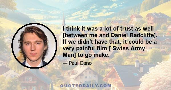 I think it was a lot of trust as well [between me and Daniel Radcliffe]. If we didn't have that, it could be a very painful film [ Swiss Army Man] to go make.