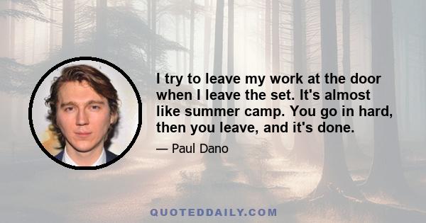 I try to leave my work at the door when I leave the set. It's almost like summer camp. You go in hard, then you leave, and it's done.