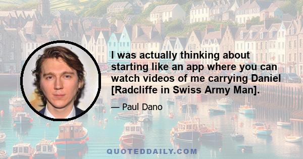 I was actually thinking about starting like an app where you can watch videos of me carrying Daniel [Radcliffe in Swiss Army Man].