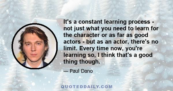 It's a constant learning process - not just what you need to learn for the character or as far as good actors - but as an actor, there's no limit. Every time now, you're learning so, I think that's a good thing though.