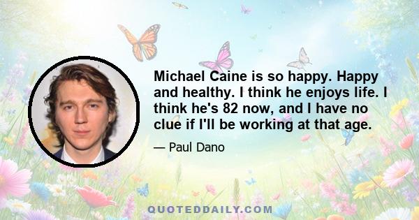 Michael Caine is so happy. Happy and healthy. I think he enjoys life. I think he's 82 now, and I have no clue if I'll be working at that age.