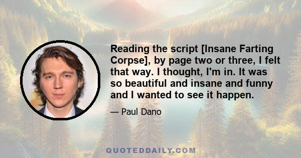 Reading the script [Insane Farting Corpse], by page two or three, I felt that way. I thought, I'm in. It was so beautiful and insane and funny and I wanted to see it happen.