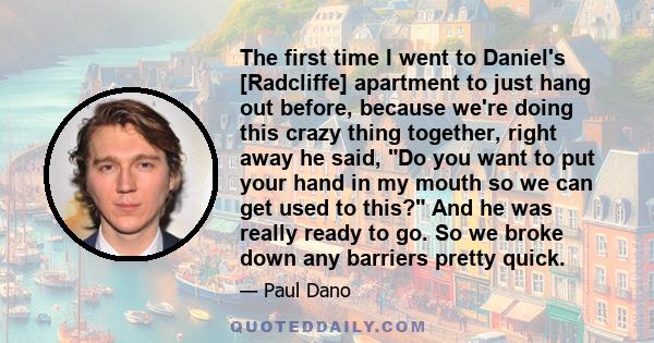 The first time I went to Daniel's [Radcliffe] apartment to just hang out before, because we're doing this crazy thing together, right away he said, Do you want to put your hand in my mouth so we can get used to this?