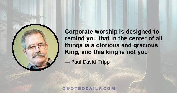 Corporate worship is designed to remind you that in the center of all things is a glorious and gracious King, and this king is not you