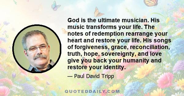 God is the ultimate musician. His music transforms your life. The notes of redemption rearrange your heart and restore your life. His songs of forgiveness, grace, reconciliation, truth, hope, sovereignty, and love give