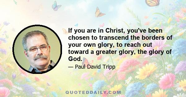 If you are in Christ, you've been chosen to transcend the borders of your own glory, to reach out toward a greater glory, the glory of God.