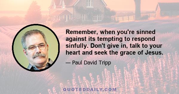 Remember, when you're sinned against its tempting to respond sinfully. Don't give in, talk to your heart and seek the grace of Jesus.