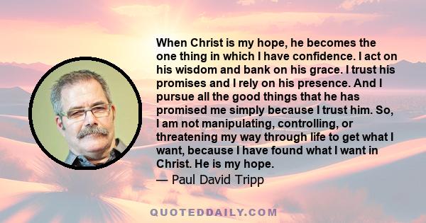 When Christ is my hope, he becomes the one thing in which I have confidence. I act on his wisdom and bank on his grace. I trust his promises and I rely on his presence. And I pursue all the good things that he has