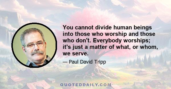 You cannot divide human beings into those who worship and those who don't. Everybody worships; it's just a matter of what, or whom, we serve.