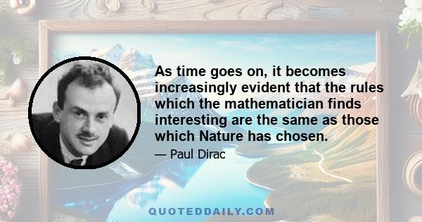 As time goes on, it becomes increasingly evident that the rules which the mathematician finds interesting are the same as those which Nature has chosen.