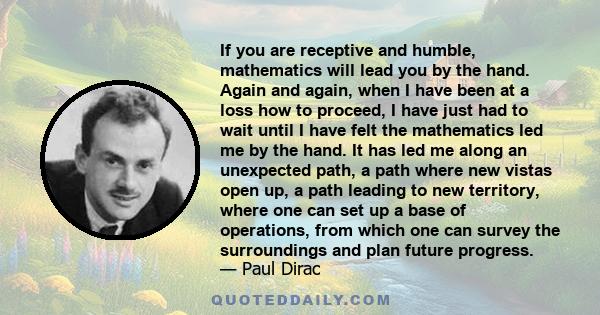 If you are receptive and humble, mathematics will lead you by the hand. Again and again, when I have been at a loss how to proceed, I have just had to wait until I have felt the mathematics led me by the hand. It has