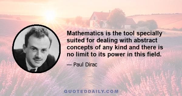 Mathematics is the tool specially suited for dealing with abstract concepts of any kind and there is no limit to its power in this field.