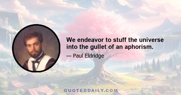 We endeavor to stuff the universe into the gullet of an aphorism.