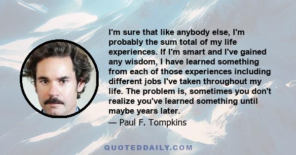 I'm sure that like anybody else, I'm probably the sum total of my life experiences. If I'm smart and I've gained any wisdom, I have learned something from each of those experiences including different jobs I've taken