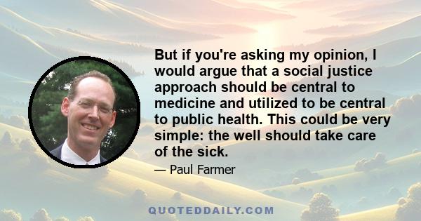 But if you're asking my opinion, I would argue that a social justice approach should be central to medicine and utilized to be central to public health. This could be very simple: the well should take care of the sick.