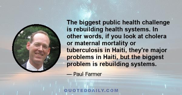 The biggest public health challenge is rebuilding health systems. In other words, if you look at cholera or maternal mortality or tuberculosis in Haiti, they're major problems in Haiti, but the biggest problem is