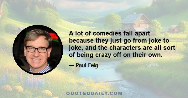 A lot of comedies fall apart because they just go from joke to joke, and the characters are all sort of being crazy off on their own.