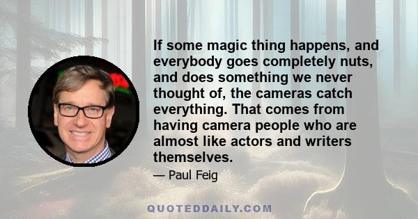 If some magic thing happens, and everybody goes completely nuts, and does something we never thought of, the cameras catch everything. That comes from having camera people who are almost like actors and writers