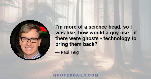 I'm more of a science head, so I was like, how would a guy use - if there were ghosts - technology to bring them back?