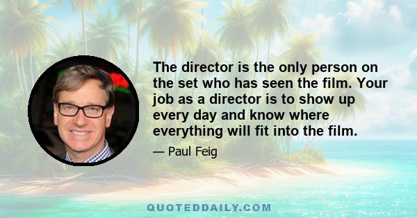 The director is the only person on the set who has seen the film. Your job as a director is to show up every day and know where everything will fit into the film.