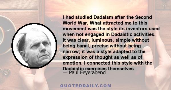 I had studied Dadaism after the Second World War. What attracted me to this movement was the style its inventors used when not engaged in Dadaistic activities. It was clear, luminous, simple without being banal, precise 