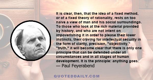 It is clear, then, that the idea of a fixed method, or of a fixed theory of rationality, rests on too naive a view of man and his social surroundings. To those who look at the rich material provided by history, and who