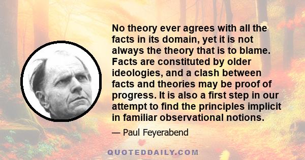 No theory ever agrees with all the facts in its domain, yet it is not always the theory that is to blame. Facts are constituted by older ideologies, and a clash between facts and theories may be proof of progress. It is 