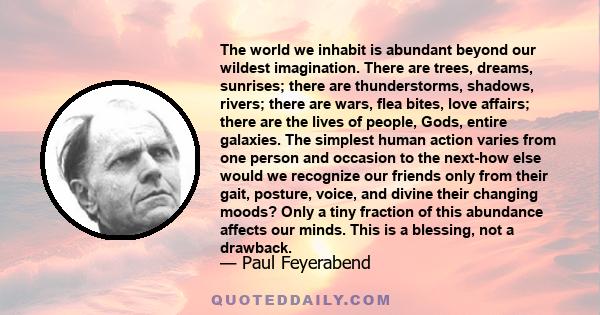 The world we inhabit is abundant beyond our wildest imagination. There are trees, dreams, sunrises; there are thunderstorms, shadows, rivers; there are wars, flea bites, love affairs; there are the lives of people,