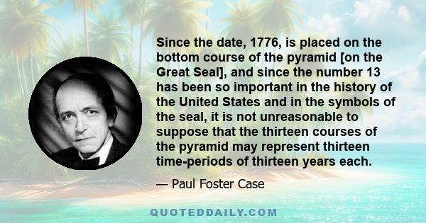 Since the date, 1776, is placed on the bottom course of the pyramid [on the Great Seal], and since the number 13 has been so important in the history of the United States and in the symbols of the seal, it is not