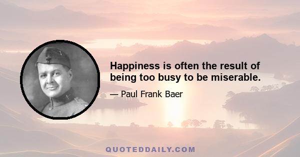 Happiness is often the result of being too busy to be miserable.