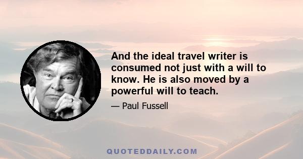 And the ideal travel writer is consumed not just with a will to know. He is also moved by a powerful will to teach.