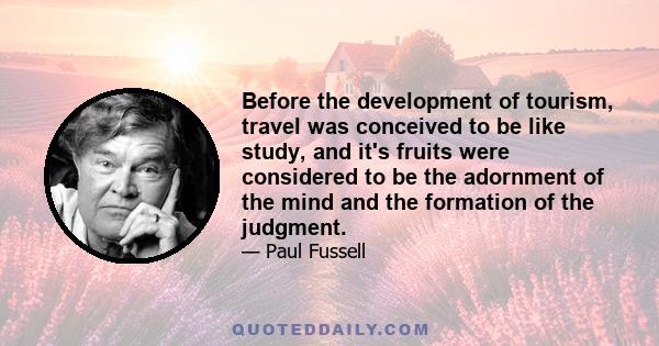 Before the development of tourism, travel was conceived to be like study, and it's fruits were considered to be the adornment of the mind and the formation of the judgment.