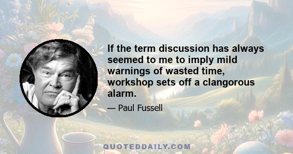 If the term discussion has always seemed to me to imply mild warnings of wasted time, workshop sets off a clangorous alarm.